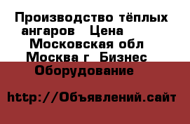 Производство тёплых ангаров › Цена ­ 100 - Московская обл., Москва г. Бизнес » Оборудование   